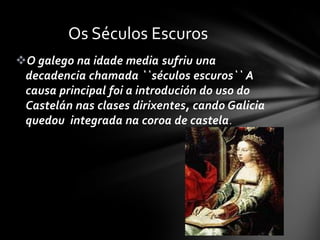 Os Séculos Escuros
O galego na idade media sufriu una
 decadencia chamada ``séculos escuros`` A
 causa principal foi a introdución do uso do
 Castelán nas clases dirixentes, cando Galicia
 quedou integrada na coroa de castela .
 