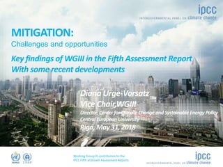 Working Group III contribution to the
IPCC Fifth and Sixth Assessment Reports
©Ocean/Corbis
Name
Role
MITIGATION:
Challenges and opportunities
Key findings of WGIII in the Fifth Assessment Report
With some recent developments
Diana Urge-Vorsatz
Vice Chair,WGIII
Director, Center for Climate Change and Systainable Energy Policy
Central European University
Riga, May 31, 2018
 