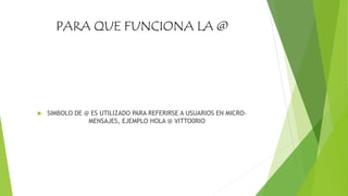 PARA QUE FUNCIONA LA @
 SIMBOLO DE @ ES UTILIZADO PARA REFERIRSE A USUARIOS EN MICRO-
MENSAJES, EJEMPLO HOLA @ VITTO0RIO
 