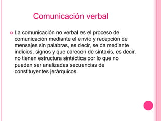 Comunicación verbal
   La comunicación no verbal es el proceso de
    comunicación mediante el envío y recepción de
    mensajes sin palabras, es decir, se da mediante
    indicios, signos y que carecen de sintaxis, es decir,
    no tienen estructura sintáctica por lo que no
    pueden ser analizadas secuencias de
    constituyentes jerárquicos.
 