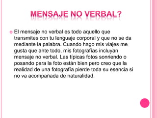    El mensaje no verbal es todo aquello que
    transmites con tu lenguaje corporal y que no se da
    mediante la palabra. Cuando hago mis viajes me
    gusta que ante todo, mis fotografías incluyan
    mensaje no verbal. Las típicas fotos sonriendo o
    posando para la foto están bien pero creo que la
    realidad de una fotografía pierde toda su esencia si
    no va acompañada de naturalidad.
 
