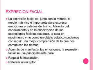 EXPRECION FACIAL
 La expresión facial es, junto con la mirada, el
  medio más rico e importante para expresar
  emociones y estados de ánimo. A través del
  conocimiento y de la observación de las
  expresiones faciales (es decir, la cara en
  movimiento y no como un objeto estático) podemos
  conseguir una mejor comprensión de lo que nos
  comunican los demás.
 Además de manifestar las emociones, la expresión
  facial se usa principalmente para:
 Regular la interacción.

 Reforzar al receptor.
 