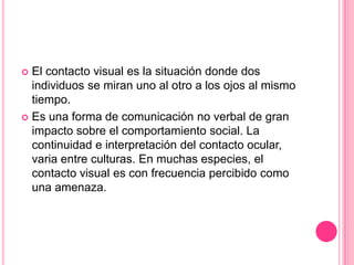  El contacto visual es la situación donde dos
  individuos se miran uno al otro a los ojos al mismo
  tiempo.
 Es una forma de comunicación no verbal de gran
  impacto sobre el comportamiento social. La
  continuidad e interpretación del contacto ocular,
  varia entre culturas. En muchas especies, el
  contacto visual es con frecuencia percibido como
  una amenaza.
 