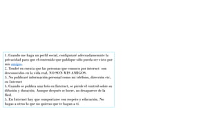 1. Cuando me haga un perfil social, configuraré adecuadamemnte la
privacidad para que el contenido que publique sólo pueda ser visto por
mis amigos.
2. Tendré en cuenta que las personas que conozco por internet son
desconocidos en la vida real, NO SON MIS AMIGOS.
3. No publicaré información personal como mi teléfono, dirección etc,
en Internet
4. Cuando se publica una foto en Internet, se pierde el control sobre su
difusión y duración. Aunque después se borre, no desaparece de la
Red.
5. En Internet hay que comportarse con respeto y educación. No
hagas a otros lo que no quieras que te hagan a tí.
 