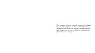 Los pequeños tienen que valorar la comunicación física por
encima de la que pueden entablar a través de las nuevas
tecnologías. Las ventajas de conocer al interlocutor frente
a los riesgos de no hacerlo. Su educación es la base de un
futuro Internet más seguro.
 