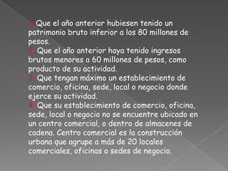 1. Que el año anterior hubiesen tenido un patrimonio bruto inferior a los 80 millones de pesos.2. Que el año anterior haya tenido ingresos brutos menores a 60 millones de pesos, como producto de su actividad.3. Que tengan máximo un establecimiento de comercio, oficina, sede, local o negocio donde ejerce su actividad.4. Que su establecimiento de comercio, oficina, sede, local o negocio no se encuentre ubicado en un centro comercial, o dentro de almacenes de cadena. Centro comercial es la construcción urbana que agrupe a más de 20 locales comerciales, oficinas o sedes de negocio.