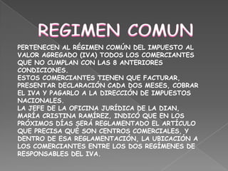 REGIMEN COMUNPERTENECEN AL RÉGIMEN COMÚN DEL IMPUESTO AL VALOR AGREGADO (IVA) TODOS LOS COMERCIANTES QUE NO CUMPLAN CON LAS 8 ANTERIORES CONDICIONES.ESTOS COMERCIANTES TIENEN QUE FACTURAR, PRESENTAR DECLARACIÓN CADA DOS MESES, COBRAR EL IVA Y PAGARLO A LA DIRECCIÓN DE IMPUESTOS NACIONALES.LA JEFE DE LA OFICINA JURÍDICA DE LA DIAN, MARÍA CRISTINA RAMÍREZ, INDICÓ QUE EN LOS PRÓXIMOS DÍAS SERÁ REGLAMENTADO EL ARTÍCULO QUE PRECISA QUÉ SON CENTROS COMERCIALES, Y DENTRO DE ESA REGLAMENTACIÓN, LA UBICACIÓN A LOS COMERCIANTES ENTRE LOS DOS REGÍMENES DE RESPONSABLES DEL IVA.