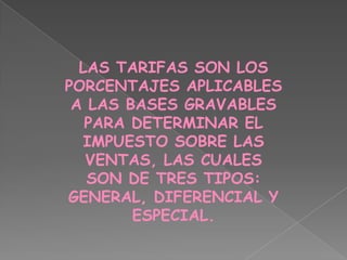 LAS TARIFAS SON LOS PORCENTAJES APLICABLES A LAS BASES GRAVABLES PARA DETERMINAR EL IMPUESTO SOBRE LAS VENTAS, LAS CUALES SON DE TRES TIPOS: GENERAL, DIFERENCIAL Y ESPECIAL.