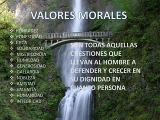    HONRADEZ
   HONESTIDAD
   ÉTICA
   SOLIDARIDAD
                   SON TODAS AQUELLAS
   MISERICORDIA   CUESTIONES QUE
   HUMILDAD
   GENEROSIDAD
                   LLEVAN AL HOMBRE A
   GALLARDÍA      DEFENDER Y CRECER EN
   NOBLEZA        SU DIGNIDAD EN
   AMISTAD
   VALENTÍA       CUANTO PERSONA
   HUMANIDAD
   INTEGRIDAD
 