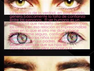La ausencia de la verdad, en este sentido,
genera básicamente la falta de confianza
entre las personas. El ser humano es un
ente social que necesita de la relación con
los otros y en esa relación es imprescindible
creer en lo que el otro me dice o hace
para sentirme seguro, confiado y hasta
querido. Para los niños la principal fuente
de verdad son sus padres. Los padres
esperan siempre que sus hijos se
comuniquen con ellos en base a la
verdad.
 