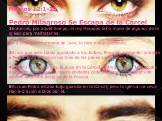 Hechos 12:1-19

Pedro Milagroso Se Escapa de la Cárcel
1Entonces, por aquel tiempo, el rey Herodes Echó mano de algunos de la
iglesia para maltratarlos.

2Y a Jacobo, el hermano de Juan, lo hizo matar a espada.

3Al ver que esto Había agradado a los Judíos, Procedió a prender también
a Pedro. Eran entonces los Días de los panes sin levadura.

4Cuando le Tomó preso, le puso en la Cárcel, Entregándole a la custodia
de cuatro escuadras de cuatro soldados cada una, con la Intención de
sacarle al pueblo después de la Pascua.

5Así que Pedro estaba bajo guardia en la Cárcel, pero la iglesia sin cesar
Hacía Oración a Dios por él.
 