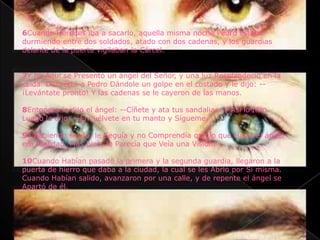 6Cuando Herodes iba a sacarlo, aquella misma noche Pedro estaba
durmiendo entre dos soldados, atado con dos cadenas, y los guardias
delante de la puerta vigilaban la Cárcel.


7Y he Aquí se Presentó un ángel del Señor, y una luz Resplandeció en la
celda. Despertó a Pedro Dándole un golpe en el costado y le dijo: --
¡Levántate pronto! Y las cadenas se le cayeron de las manos.

8Entonces le dijo el ángel: --Cíñete y ata tus sandalias. Y Así lo hizo.
Luego le dijo: --Envuélvete en tu manto y Sígueme.

9Y habiendo salido, le Seguía y no Comprendía que lo que Hacía el ángel
era realidad. Más bien, le Parecía que Veía una Visión.

10Cuando Habían pasado la primera y la segunda guardia, llegaron a la
puerta de hierro que daba a la ciudad, la cual se les Abrió por Sí misma.
Cuando Habían salido, avanzaron por una calle, y de repente el ángel se
Apartó de él.
 