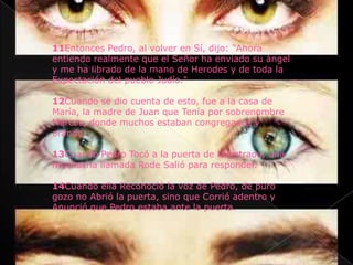 11Entonces Pedro, al volver en Sí, dijo: "Ahora
entiendo realmente que el Señor ha enviado su ángel
y me ha librado de la mano de Herodes y de toda la
Expectación del pueblo Judío."

12Cuando se dio cuenta de esto, fue a la casa de
María, la madre de Juan que Tenía por sobrenombre
Marcos, donde muchos estaban congregados y
orando.

13Cuando Pedro Tocó a la puerta de la entrada, una
muchacha llamada Rode Salió para responder.

14Cuando ella Reconoció la voz de Pedro, de puro
gozo no Abrió la puerta, sino que Corrió adentro y
Anunció que Pedro estaba ante la puerta.
 