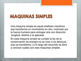 Una maquina simple es aquel artefacto mecánico
que transforma un movimiento en otro, motivado por
la fuerza humana para entregar otra con dirección
,longitud, distinta a la aplicada
En esta maquina simple se cumple la ley de la
conservación (la energía no se crea ni se destruye,
solo se transforma ) a lo largo del recorrido se dará
a conocer cuales son esta maquinas simples.
 