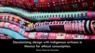 Decolonising design with indigenous artisans in
Mexico for ethical consumption.
Diana Albarrán González
 