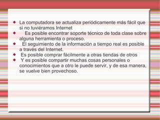    La computadora se actualiza periódicamente más fácil que
    si no tuviéramos Internet
      Es posible encontrar soporte técnico de toda clase sobre
    alguna herramienta o proceso.
    El seguimiento de la información a tiempo real es posible
    a través del Internet.
    Es posible comprar fácilmente a otras tiendas de otros
    Y es posible compartir muchas cosas personales o
    conocimientos que a otro le puede servir, y de esa manera,
    se vuelve bien provechoso.
 