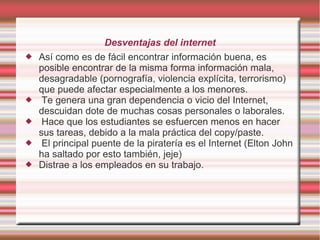 Desventajas del internet
   Así como es de fácil encontrar información buena, es
    posible encontrar de la misma forma información mala,
    desagradable (pornografía, violencia explícita, terrorismo)
    que puede afectar especialmente a los menores.
    Te genera una gran dependencia o vicio del Internet,
    descuidan dote de muchas cosas personales o laborales.
    Hace que los estudiantes se esfuercen menos en hacer
    sus tareas, debido a la mala práctica del copy/paste.
    El principal puente de la piratería es el Internet (Elton John
    ha saltado por esto también, jeje)
   Distrae a los empleados en su trabajo.
 
