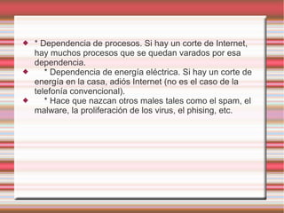    * Dependencia de procesos. Si hay un corte de Internet,
    hay muchos procesos que se quedan varados por esa
    dependencia.
      * Dependencia de energía eléctrica. Si hay un corte de
    energía en la casa, adiós Internet (no es el caso de la
    telefonía convencional).
      * Hace que nazcan otros males tales como el spam, el
    malware, la proliferación de los virus, el phising, etc.
 