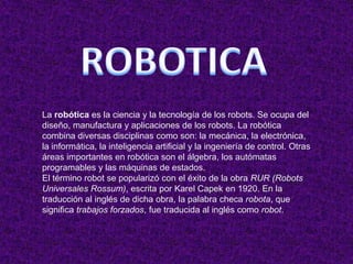 ROBOTICA La robótica es la ciencia y la tecnología de los robots. Se ocupa del diseño, manufactura y aplicaciones de los robots. La robótica combina diversas disciplinas como son: la mecánica, la electrónica, la informática, la inteligencia artificial y la ingeniería de control. Otras áreas importantes en robótica son el álgebra, los autómatas programables y las máquinas de estados. El término robot se popularizó con el éxito de la obra RUR (Robots Universales Rossum), escrita por Karel Capek en 1920. En la traducción al inglés de dicha obra, la palabra checa robota, que significa trabajos forzados, fue traducida al inglés como robot. 