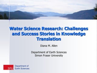 Water Science Research: Challenges and Success Stories in Knowledge Translation  Diana M. Allen Department of Earth Sciences Simon Fraser University Department of  Earth Sciences 