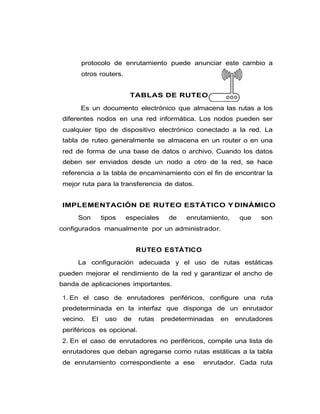 protocolo de enrutamiento puede anunciar este cambio a
otros routers.
TABLAS DE RUTEO
Es un documento electrónico que almacena las rutas a los
diferentes nodos en una red informática. Los nodos pueden ser
cualquier tipo de dispositivo electrónico conectado a la red. La
tabla de ruteo generalmente se almacena en un router o en una
red de forma de una base de datos o archivo. Cuando los datos
deben ser enviados desde un nodo a otro de la red, se hace
referencia a la tabla de encaminamiento con el fin de encontrar la
mejor ruta para la transferencia de datos.
IMPLEMENTACIÓN DE RUTEO ESTÁTICO Y DINÁMICO
Son tipos especiales de enrutamiento, que son
configurados manualmente por un administrador.
RUTEO ESTÁTICO
La configuración adecuada y el uso de rutas estáticas
pueden mejorar el rendimiento de la red y garantizar el ancho de
banda de aplicaciones importantes.
1. En el caso de enrutadores periféricos, configure una ruta
predeterminada en la interfaz que disponga de un enrutador
vecino. El uso de rutas predeterminadas en enrutadores
periféricos es opcional.
2. En el caso de enrutadores no periféricos, compile una lista de
enrutadores que deban agregarse como rutas estáticas a la tabla
de enrutamiento correspondiente a ese enrutador. Cada ruta
 