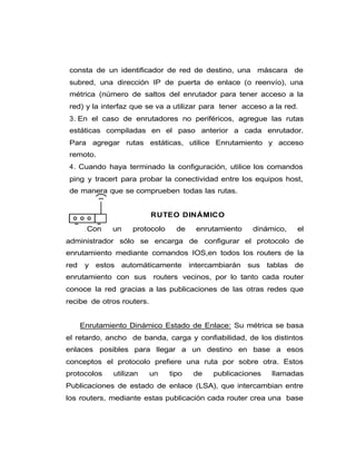 consta de un identificador de red de destino, una máscara de
subred, una dirección IP de puerta de enlace (o reenvío), una
métrica (número de saltos del enrutador para tener acceso a la
red) y la interfaz que se va a utilizar para tener acceso a la red.
3. En el caso de enrutadores no periféricos, agregue las rutas
estáticas compiladas en el paso anterior a cada enrutador.
Para agregar rutas estáticas, utilice Enrutamiento y acceso
remoto.
4. Cuando haya terminado la configuración, utilice los comandos
ping y tracert para probar la conectividad entre los equipos host,
de manera que se comprueben todas las rutas.
RUTEO DINÁMICO
Con un protocolo de enrutamiento dinámico, el
administrador sólo se encarga de configurar el protocolo de
enrutamiento mediante comandos IOS,en todos los routers de la
red y estos automáticamente intercambiarán sus tablas de
enrutamiento con sus routers vecinos, por lo tanto cada router
conoce la red gracias a las publicaciones de las otras redes que
recibe de otros routers.
Enrutamiento Dinámico Estado de Enlace: Su métrica se basa
el retardo, ancho de banda, carga y confiabilidad, de los distintos
enlaces posibles para llegar a un destino en base a esos
conceptos el protocolo prefiere una ruta por sobre otra. Estos
protocolos utilizan un tipo de publicaciones llamadas
Publicaciones de estado de enlace (LSA), que intercambian entre
los routers, mediante estas publicación cada router crea una base
 