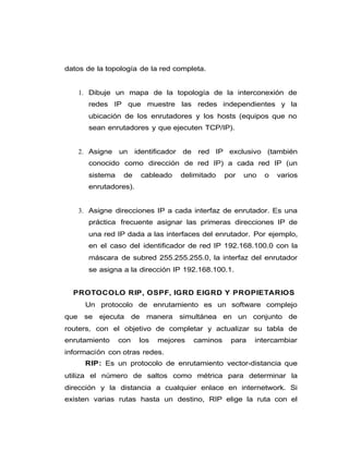 datos de la topología de la red completa.
1. Dibuje un mapa de la topología de la interconexión de
redes IP que muestre las redes independientes y la
ubicación de los enrutadores y los hosts (equipos que no
sean enrutadores y que ejecuten TCP/IP).
2. Asigne un identificador de red IP exclusivo (también
conocido como dirección de red IP) a cada red IP (un
sistema de cableado delimitado por uno o varios
enrutadores).
3. Asigne direcciones IP a cada interfaz de enrutador. Es una
práctica frecuente asignar las primeras direcciones IP de
una red IP dada a las interfaces del enrutador. Por ejemplo,
en el caso del identificador de red IP 192.168.100.0 con la
máscara de subred 255.255.255.0, la interfaz del enrutador
se asigna a la dirección IP 192.168.100.1.
PROTOCOLO RIP, OSPF, IGRD EIGRD Y PROPIETARIOS
Un protocolo de enrutamiento es un software complejo
que se ejecuta de manera simultánea en un conjunto de
routers, con el objetivo de completar y actualizar su tabla de
enrutamiento con los mejores caminos para intercambiar
información con otras redes.
RIP: Es un protocolo de enrutamiento vector-distancia que
utiliza el número de saltos como métrica para determinar la
dirección y la distancia a cualquier enlace en internetwork. Si
existen varias rutas hasta un destino, RIP elige la ruta con el
 