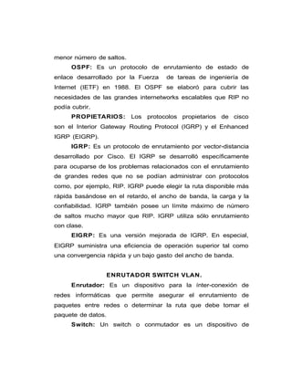 menor número de saltos.
OSPF: Es un protocolo de enrutamiento de estado de
enlace desarrollado por la Fuerza de tareas de ingeniería de
Internet (IETF) en 1988. El OSPF se elaboró para cubrir las
necesidades de las grandes internetworks escalables que RIP no
podía cubrir.
PROPIETARIOS: Los protocolos propietarios de cisco
son el Interior Gateway Routing Protocol (IGRP) y el Enhanced
IGRP (EIGRP).
IGRP: Es un protocolo de enrutamiento por vector-distancia
desarrollado por Cisco. El IGRP se desarrolló específicamente
para ocuparse de los problemas relacionados con el enrutamiento
de grandes redes que no se podían administrar con protocolos
como, por ejemplo, RIP. IGRP puede elegir la ruta disponible más
rápida basándose en el retardo, el ancho de banda, la carga y la
confiabilidad. IGRP también posee un límite máximo de número
de saltos mucho mayor que RIP. IGRP utiliza sólo enrutamiento
con clase.
EIGRP: Es una versión mejorada de IGRP. En especial,
EIGRP suministra una eficiencia de operación superior tal como
una convergencia rápida y un bajo gasto del ancho de banda.
ENRUTADOR SWITCH VLAN.
Enrutador: Es un dispositivo para la ínter-conexión de
redes informáticas que permite asegurar el enrutamiento de
paquetes entre redes o determinar la ruta que debe tomar el
paquete de datos.
Switch: Un switch o conmutador es un dispositivo de
 