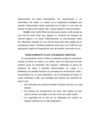 interconexión de redes informáticas. En computación y en
informática de redes, un switch es el dispositivo analógico que
permite interconectar redes operando en la capa 2 o de nivel de
enlace de datos del modelo OSI u Open Systems Interconnection.
VLAN: Una VLAN (Red de área local virtual o LAN virtual) es
una red de área local que agrupa un conjunto de equipos de
manera lógica y no física. Efectivamente, la comunicación entre
los diferentes equipos en una red de área local está regida por la
arquitectura física. También podemos decir que una VLAN es una
agrupación lógica de dispositivos que se pueden comunicar en sí.
ENRUTAMIENTO VLAN UTILIZANDO SWITCHS.
El enrutamiento entre VLANs es bastante simple de solucionar
cuando se tiene un router y un switch, pero sin duda que es más
costoso pues se necesitan dos equipos. Utilizando la gama de
switches de capa 3 (también denominados L3, Layer 3 o
Multilayer) es posible fusionar los procesos de conmutación LAN y
enrutamiento en un solo dispositivo, sin la necesidad de tener un
router dedicado a ello. Las ventajas que ofrecen los switches de
capa 3 son:
1. Se minimizan los puntos de fallas al reducir de dos a un solo
equipo.
2. El proceso de enrutamiento se hace más rápido ya que
solo se revisa una tabla y no dos o tres (en cada router).
3. La seguridad de la red se ve mejorada por cuanto se
aplican políticas en un solo dispositivo.
 