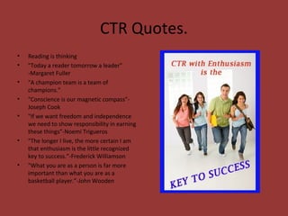 CTR Quotes.
• Reading is thinking
• "Today a reader tomorrow a leader”
-Margaret Fuller
• "A champion team is a team of
champions.”
• "Conscience is our magnetic compass”-
Joseph Cook
• "If we want freedom and independence
we need to show responsibility in earning
these things”-Noemi Trigueros
• "The longer I live, the more certain I am
that enthusiasm is the little recognized
key to success.”-Frederick Williamson
• "What you are as a person is far more
important than what you are as a
basketball player.”-John Wooden
 
