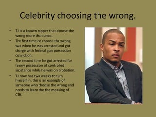 Celebrity choosing the wrong.
• T.I is a known rapper that choose the
wrong more than once.
• The first time he choose the wrong
was when he was arrested and got
charge with federal gun possession
conviction.
• The second time he got arrested for
felony possession of controlled
substance while he was on probation.
• T.I now has two weeks to turn
himself in, this is an example of
someone who choose the wrong and
needs to learn the the meaning of
CTR.
 