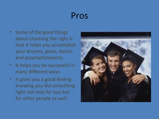 Pros
• Some of the good things
about choosing the right is
that it helps you accomplish
your dreams, goals, desire,
and accomplishments.
• It helps you be successful in
many different ways.
• It gives you a good feeling
knowing you did something
right not only for you but
for other people as well.
 