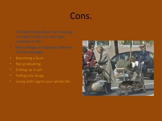 Cons.
• The bad things about not choosing
the right is that you won’t get
nowhere in life.
• Many things can happen when not
CTR for example:
• Becoming a bum.
• Not graduating.
• Ending up in jail.
• Falling into drugs.
• Living with regret your whole life.
 