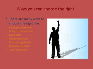 Ways you can choose the right.
• There are many ways to
choose the right like:
• Doing your class work
• Going to class on time
• Being polite
• Respecting others
• Not breaking the law
• Following directions
• ..and many more.
 