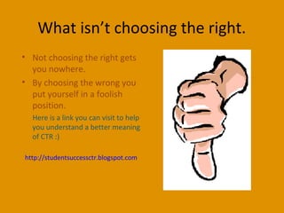 What isn’t choosing the right.
• Not choosing the right gets
you nowhere.
• By choosing the wrong you
put yourself in a foolish
position.
Here is a link you can visit to help
you understand a better meaning
of CTR :)
http://studentsuccessctr.blogspot.com
 