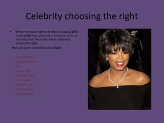 Celebrity choosing the right
• When Hurricane Katrina hit back in August 2005
many celebrities came out in droves to offer up
any help that they could, these celebrities
choose the right.
Here are some celebrities who helped:
• Oprah Winfrey
• George Clooney
• Jay Z
• Celine Dion
• Nicholas Cage
• Jerry Lewis
• Angelina Jolie
• John Travolta
• Julie Roberts
 