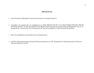 8
BIBLIOGRAFIA
 Libro Electrónico Multimedial: Gerencia de Proyectos de Tecnología Educativa.
 Cassanelli, A. N., Guarino, M. C. G., & Sánchez, G. F. (2014). PROYECTOS DE I+ D, CARACTERIZACIÓN DEL TIPO DE
INVESTIGACIÓN Y EL ROL DE GERENTE DE PROYECTOS. Iberoamerican Journal of Project Management, 5(2), 01-16.
Recuperado de: Proyectos de I+D, Caracterización del Tipo de Investigación y el Rol de Gerente de Proyectos.
 http://www.itmplatform.com/es/blog/ciclo-de-vida-del-proyecto
 UNESCO. Herramientas para la Gestión de Proyectos Educativos con TIC. Recuperado de: Herramientas para la Gestión de
Proyectos Educativos con TIC.
 