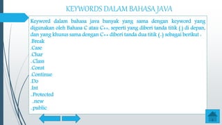 KEYWORDS DALAM BAHASA JAVA
Keyword dalam bahasa java banyak yang sama dengan keyword yang
digunakan oleh Bahasa C atau C++, seperti yang diberi tanda titik (.) di depan,
dan yang khusus sama dengan C++ diberi tanda dua titik (..) sebagai berikut :
.Break
.Case
.Char
..Class
.Const
.Continue
.Do
.Int
..Protected
..new
..public
 