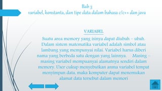 Bab 3
variabel, konstanta, dan tipe data dalam bahasa c/c++ dan java
VARIABEL
Suatu area memory yang isinya dapat diubah – ubah.
Dalam sistem matematika variabel adalah simbol atau
lambang yang mempunyai nilai. Variabel harus diberi
nama yang berbeda satu dengan yang lainnya. Masing –
masing variabel mempuanyai alamatnya sendiri dalam
memory. User cukup menyebutkan anma variabel tempat
menyimpan data, maka komputer dapat menemukan
alamat data tersebut dalam memori
 