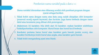Pemberian nama variabel pada c dan c ++
Nama variabel ditentukan atau dikarang sendiri oleh pembuat program dengan
syarat sebagai berikut :
1. Tidak boleh sama dengan nama atau kata yang sudah disiapkan oleh komputer
(reserved word) seperti keyword, dan fuctions. Juga harus berbeda dengan nama
label atau konstanta yang dibuat oleh pemrogram.
2. Maksimum 32 karakter, bila lebih dari 32 karakter, makan karakter selebihnya
tidakdiperhatikan oleh komputer. Huruf besar dan huruf kecil berbeda.
3. Karekater pertama harus huruf atau karakter garis bawah (under score), dan
karakter berikutnya boleh huruf atau angka, atau karakter garis bawah.
4. Tidak boleh mengandung spasi atau blank.
 