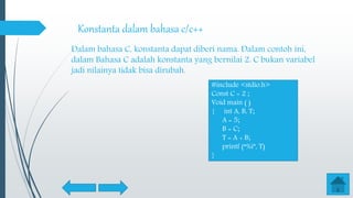 Konstanta dalam bahasa c/c++
Dalam bahasa C, konstanta dapat diberi nama. Dalam contoh ini,
dalam Bahasa C adalah konstanta yang bernilai 2. C bukan variabel
jadi nilainya tidak bisa dirubah.
#include <stdio.h>
Const C = 2 ;
Void main ( )
{ int A, B, T;
A = 5;
B = C;
T = A + B;
printf (“%i”, T)
}
 