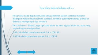 Tipe data dalam bahasa c/C++
Setiap data yang digunakan,baik yang disimpan dalam variabel maupun
disimpan bukan dalam sebuah variabel, struktur penyimpanannya (struktur
datanya) mempunyai tipe tertentu
Pada bahasa c, dikenal juga tipe data short int atau signed short int, atau yang
sama dengan unsaigned int
3.4E-38 adalah penulisan untuk 3.4 x 10E-38
3.4E38 adalah penulisan untuk 3.4 x 10E38
 