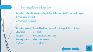 Tipe data dalam bahasa java
Tipe data dalam bahasa java dapat debedakan menjadi 2 macam kategori :
1. Tipe data primitif
2. Tipe data referensi
Tipe data primitif dapat dibedakan menjadi beberapa kelompok tipe:
Character : char
Integer : byte, short, int, dan long
Floating point : float dan double
Boolean : boolean
 
