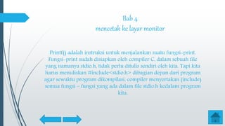 Bab 4
mencetak ke layar monitor
Printf() adalah instruksi untuk menjalankan suatu fungsi-print.
Fungsi-print sudah disiapkan oleh compiler C, dalam sebuah file
yang namanya stdio.h, tidak perlu ditulis sendiri oleh kita. Tapi kita
harus menuliskan #include<stdio.h> dibagian depan dari program
agar sewaktu program dikompilasi, compiler menyertakan (include)
semua fungsi – fungsi yang ada dalam file stdio.h kedalam program
kita.
 