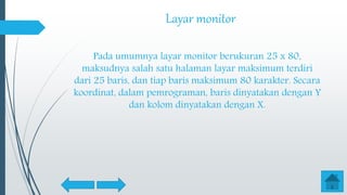 Layar monitor
Pada umumnya layar monitor berukuran 25 x 80,
maksudnya salah satu halaman layar maksimum terdiri
dari 25 baris, dan tiap baris maksimum 80 karakter. Secara
koordinat, dalam pemrograman, baris dinyatakan dengan Y
dan kolom dinyatakan dengan X.
 