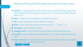 Beberapa istilah yang berkaitan dengan pencetakan dan layar monitor :
 Scroll up : menggulung ke atas. Bila hasil cetakan melebihi 25 baris, maka baris –
baris sebelumnya akan menggulung keatas, dan cetakan yang terakhir ada pada
baris no. 25
 Space : sebuah atau satu karakter, menempati satu spasi.
 Tab : cursor melompat ke posisi tabulasi berikutnya.
 Home : posisi layar baris pertama kolom pertama (Y = 1, dan X = 1)
 Back space : kursor mundur 1 spasi
 Carriage return : cursor kembali ke posisi pertama pada baris yang sama
 Line feed : cursor pindah ke baris berikutnya ( Y + 1 ) pada posisi kolom X yang
sama
 Escape character : karakter khusus yang digunakan dalam pemrograman antara
lain untuk untuk mengatur letak cursor
 