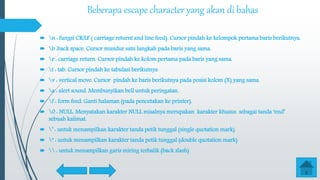 Beberapa escape character yang akan di bahas
 n : fungsi CR/LF ( carriage returnt and line feed). Cursor pindah ke kelompok pertama baris berikutnya.
 b :back space. Cursor mundur satu langkah pada baris yang sama.
 r : carriage return. Cursor pindah ke kolom pertama pada baris yang sama.
 t : tab. Cursor pindah ke tabulasi berikutnya
 v : vertical move. Cursor pindah ke baris berikutnya pada posisi kolom (X) yang sama
 a : alert sound. Membunyikan bell untuk peringatan.
 f : form feed. Ganti halaman (pada pencetakan ke printer).
 0 : NULL. Menyatakan karakter NULL misalnya merupakan karakter khusus sebagai tanda ‘end’
sebuah kalimat.
 ’ : untuk menampilkan karakter tanda petik tunggal (single quotation mark)
 ” : untuk menampilkan karakter tanda petik tunggal (double quotation mark)
  : untuk menampilkan garis miring terbalik (back slash)
 