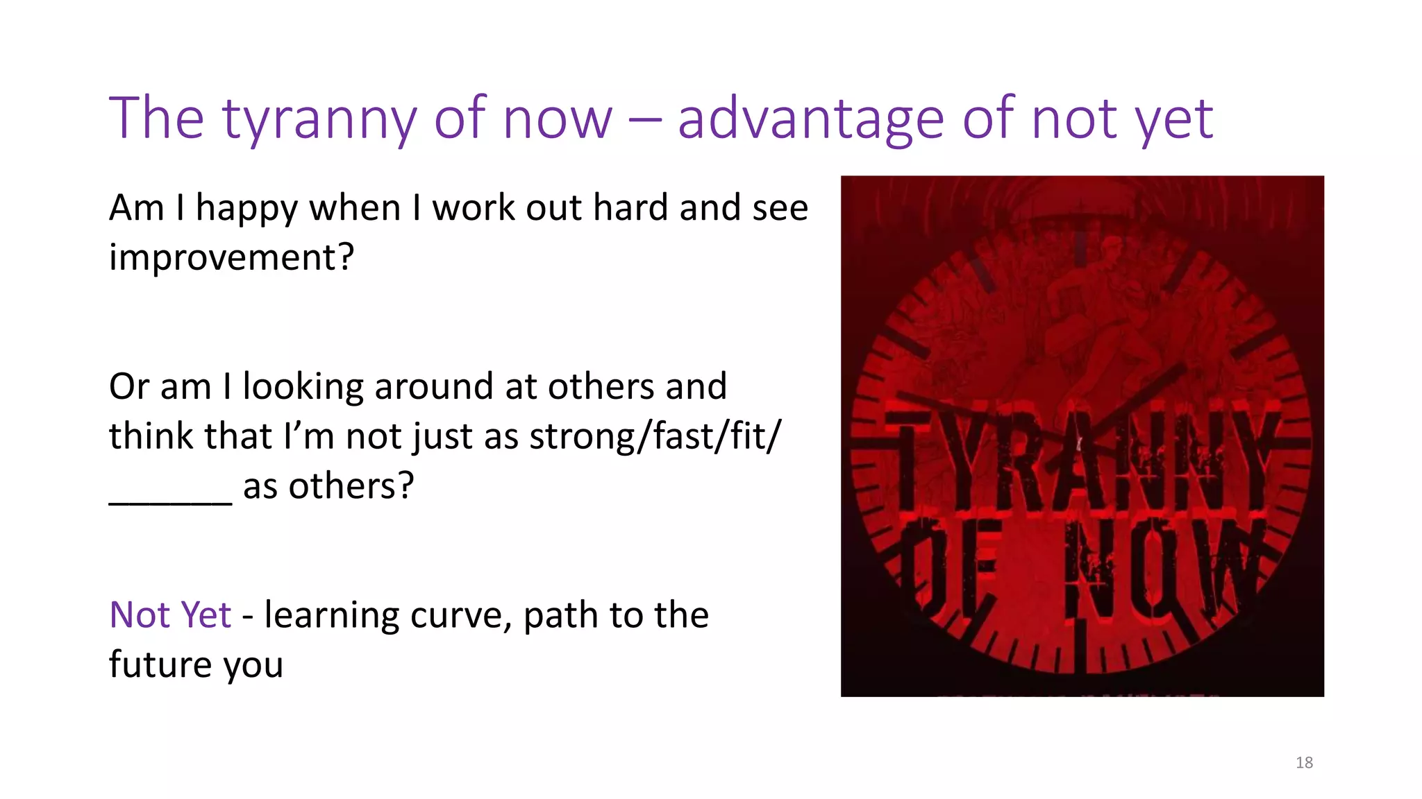 The tyranny of now – advantage of not yet
Am I happy when I work out hard and see
improvement?
Or am I looking around at others and
think that I’m not just as strong/fast/fit/
______ as others?
Not Yet - learning curve, path to the
future you
18
 