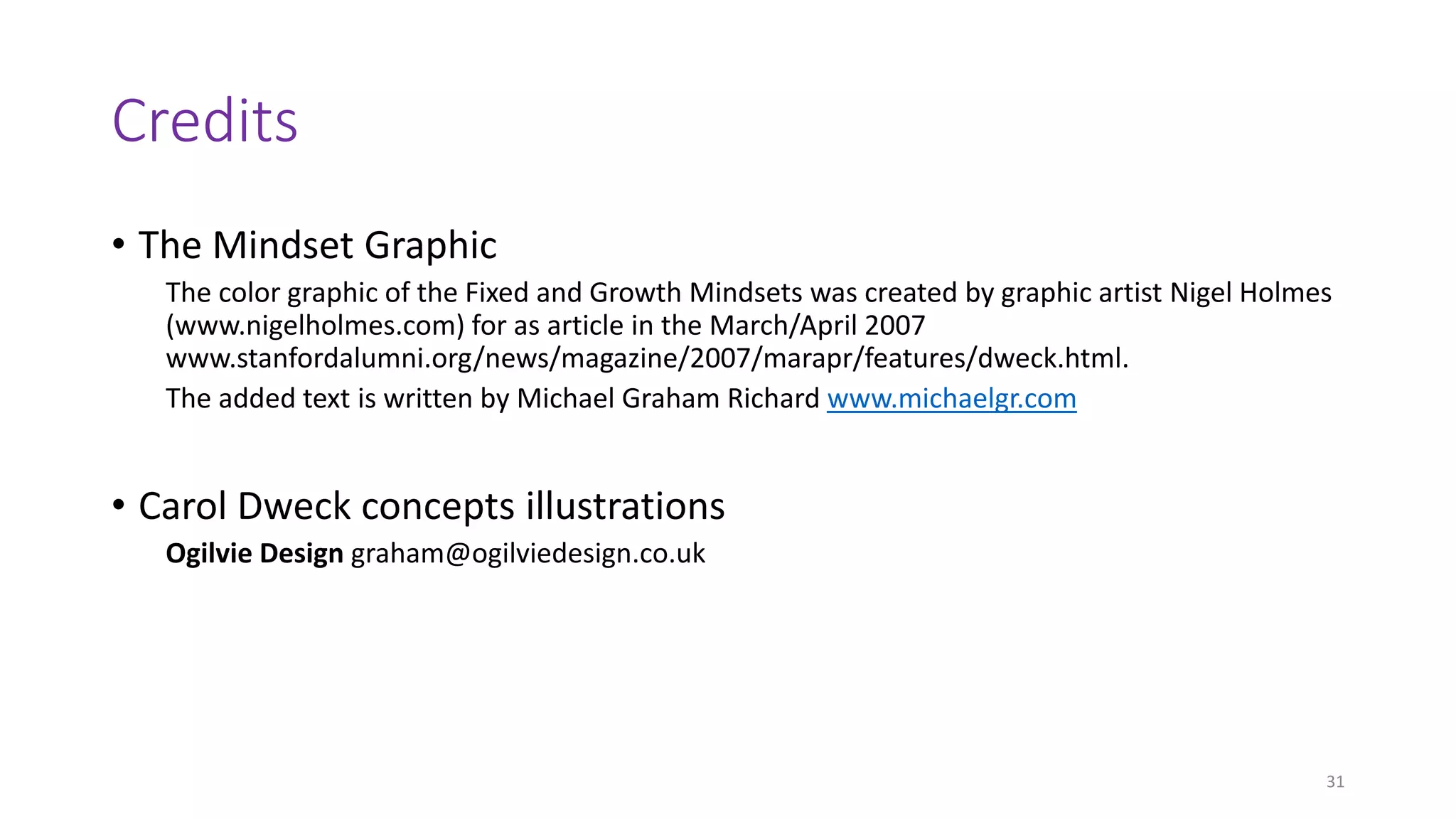 Credits
• The Mindset Graphic
The color graphic of the Fixed and Growth Mindsets was created by graphic artist Nigel Holmes
(www.nigelholmes.com) for as article in the March/April 2007
www.stanfordalumni.org/news/magazine/2007/marapr/features/dweck.html.
The added text is written by Michael Graham Richard www.michaelgr.com
• Carol Dweck concepts illustrations
Ogilvie Design graham@ogilviedesign.co.uk
31
 