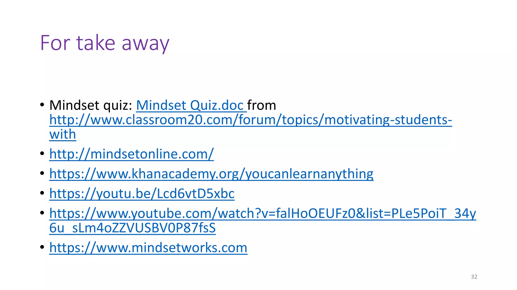 For take away
• Mindset quiz: Mindset Quiz.doc from
http://www.classroom20.com/forum/topics/motivating-students-
with
• http://mindsetonline.com/
• https://www.khanacademy.org/youcanlearnanything
• https://youtu.be/Lcd6vtD5xbc
• https://www.youtube.com/watch?v=falHoOEUFz0&list=PLe5PoiT_34y
6u_sLm4oZZVUSBV0P87fsS
• https://www.mindsetworks.com
32
 